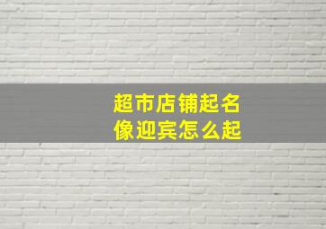 超市店铺起名 像迎宾怎么起